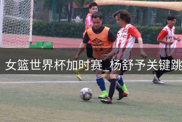 女篮世界杯加时赛 杨舒予关键跳投助中国队领先捷克7分
